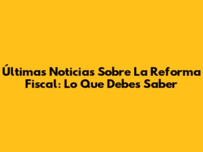 Últimas Noticias Sobre La Reforma Fiscal: Lo Que Debes Saber