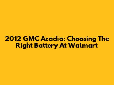 2012 GMC Acadia: Choosing The Right Battery At Walmart