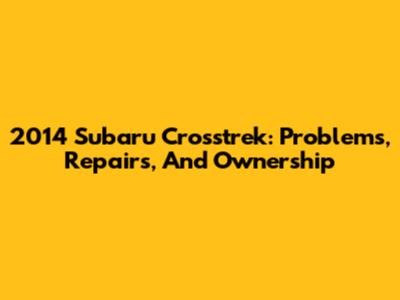 2014 Subaru Crosstrek: Problems, Repairs, And Ownership