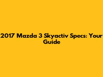 2017 Mazda 3 Skyactiv Specs: Your Guide