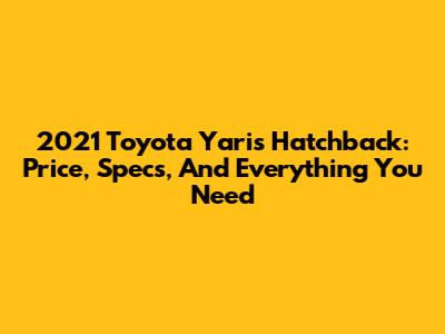 2021 Toyota Yaris Hatchback: Price, Specs, And Everything You Need