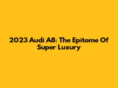 2023 Audi A8: The Epitome Of Super Luxury