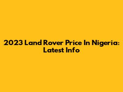 2023 Land Rover Price In Nigeria: Latest Info