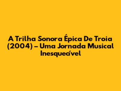 A Trilha Sonora Épica De 'Troia' (2004) – Uma Jornada Musical Inesquecível