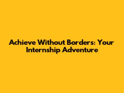 Achieve Without Borders: Your Internship Adventure