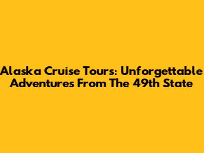 Alaska Cruise Tours: Unforgettable Adventures From The 49th State