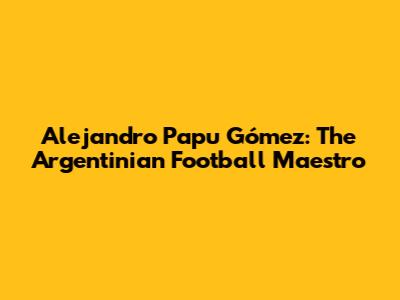 Alejandro 'Papu' Gómez: The Argentinian Football Maestro