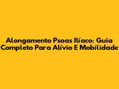 Alongamento Psoas Ilíaco: Guia Completo Para Alívio E Mobilidade