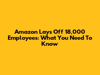 Amazon Lays Off 18,000 Employees: What You Need To Know