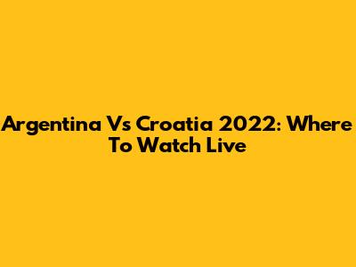 Argentina Vs Croatia 2022: Where To Watch Live