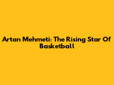 Artan Mehmeti: The Rising Star Of Basketball
