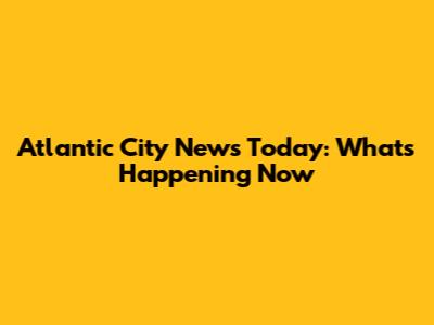 Atlantic City News Today: What's Happening Now