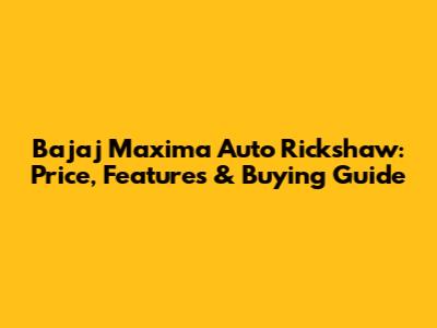 Bajaj Maxima Auto Rickshaw: Price, Features & Buying Guide