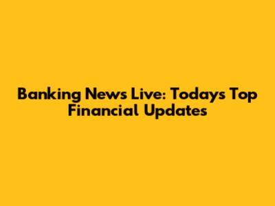 Banking News Live: Today's Top Financial Updates