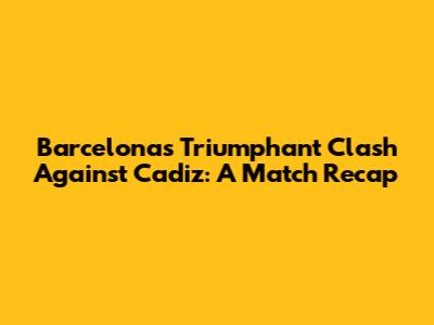Barcelona's Triumphant Clash Against Cadiz: A Match Recap