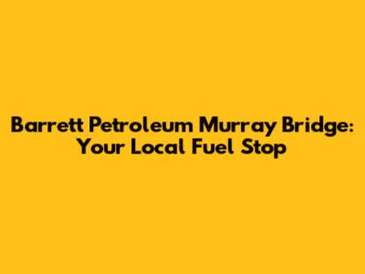Barrett Petroleum Murray Bridge: Your Local Fuel Stop