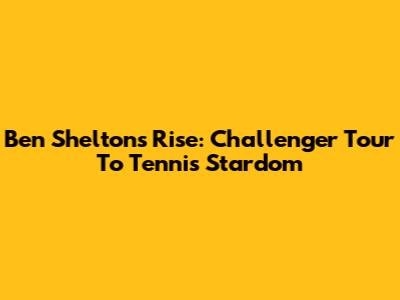 Ben Shelton's Rise: Challenger Tour To Tennis Stardom