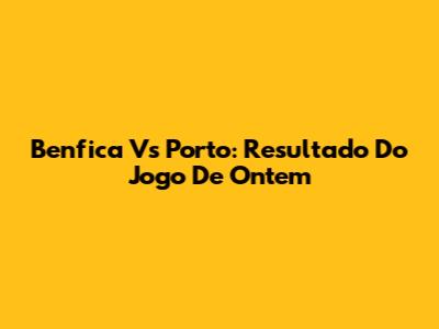 Benfica Vs Porto: Resultado Do Jogo De Ontem