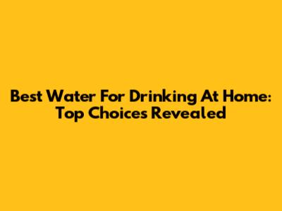 Best Water For Drinking At Home: Top Choices Revealed
