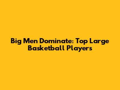 Big Men Dominate: Top Large Basketball Players