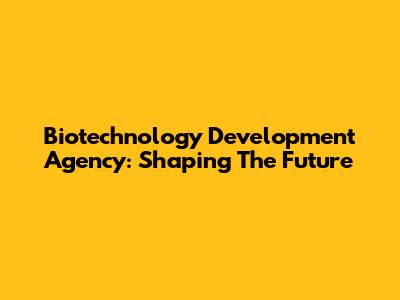 Biotechnology Development Agency: Shaping The Future