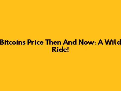 Bitcoin's Price Then And Now: A Wild Ride!