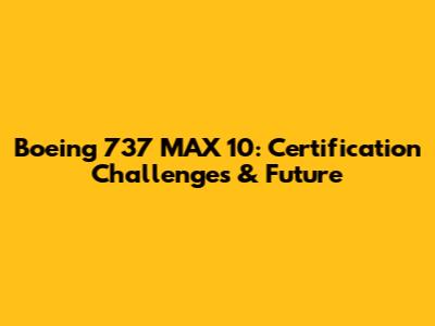 Boeing 737 MAX 10: Certification Challenges & Future