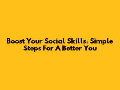 Boost Your Social Skills: Simple Steps For A Better You