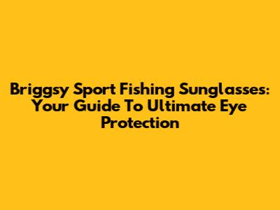 Briggsy Sport Fishing Sunglasses: Your Guide To Ultimate Eye Protection