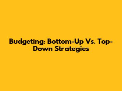 Budgeting: Bottom-Up Vs. Top-Down Strategies