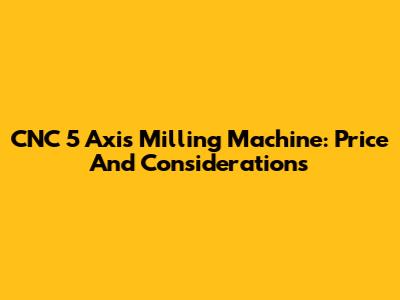CNC 5 Axis Milling Machine: Price And Considerations