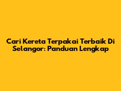 Cari Kereta Terpakai Terbaik Di Selangor: Panduan Lengkap