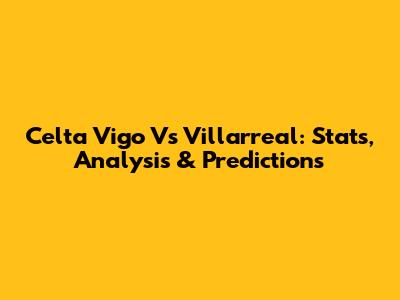 Celta Vigo Vs Villarreal: Stats, Analysis & Predictions