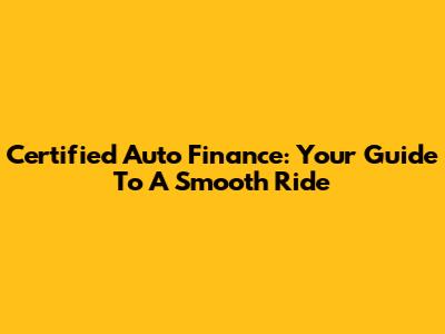 Certified Auto Finance: Your Guide To A Smooth Ride