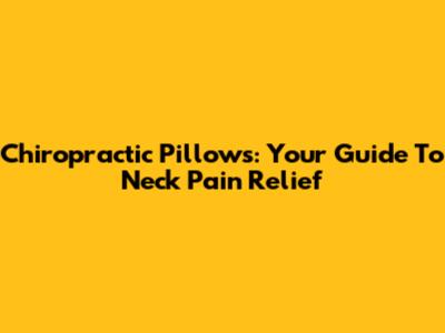 Chiropractic Pillows: Your Guide To Neck Pain Relief