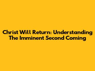 Christ Will Return: Understanding The Imminent Second Coming