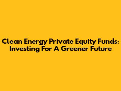 Clean Energy Private Equity Funds: Investing For A Greener Future
