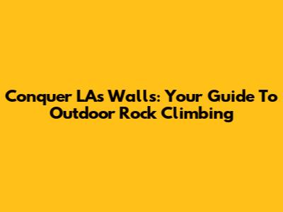 Conquer LA's Walls: Your Guide To Outdoor Rock Climbing