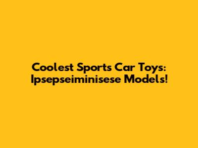 Coolest Sports Car Toys: Ipsepseiminisese Models!