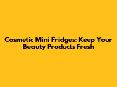 Cosmetic Mini Fridges: Keep Your Beauty Products Fresh