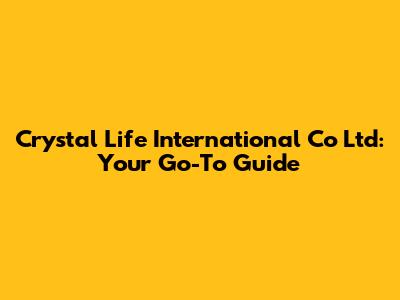 Crystal Life International Co Ltd: Your Go-To Guide
