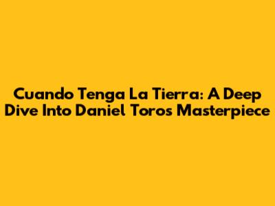 Cuando Tenga La Tierra: A Deep Dive Into Daniel Toro's Masterpiece