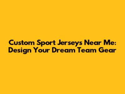 Custom Sport Jerseys Near Me: Design Your Dream Team Gear