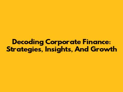 Decoding Corporate Finance: Strategies, Insights, And Growth