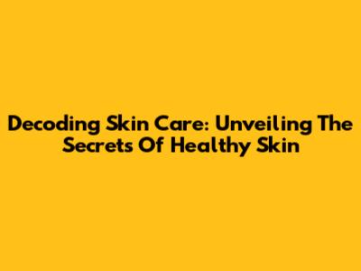Decoding Skin Care: Unveiling The Secrets Of Healthy Skin