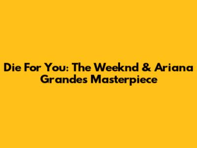 Die For You: The Weeknd & Ariana Grande's Masterpiece