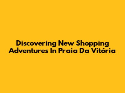 Discovering New Shopping Adventures In Praia Da Vitória