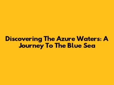 Discovering The Azure Waters: A Journey To The Blue Sea