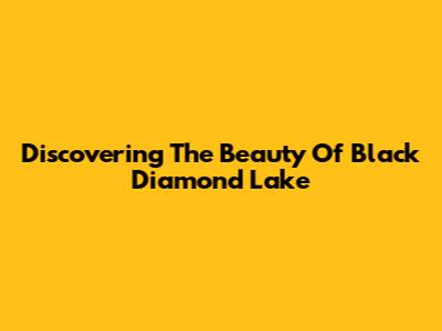 Discovering The Beauty Of Black Diamond Lake