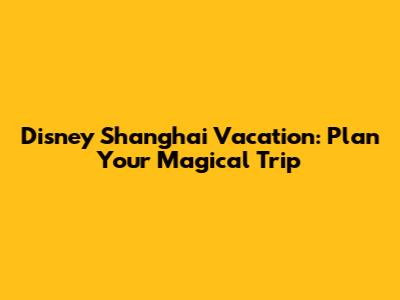 Disney Shanghai Vacation: Plan Your Magical Trip
